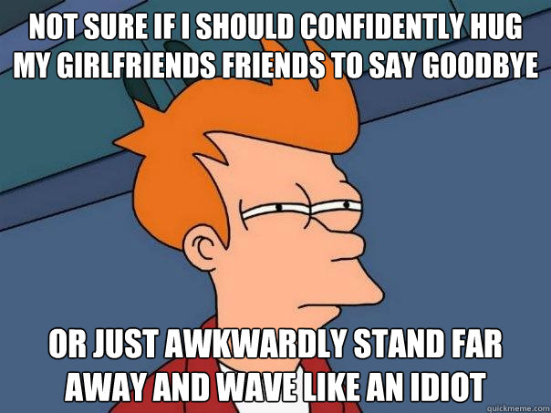 not sure if I should confidently hug my girlfriends friends to say goodbye Or just awkwardly stand far away and wave like an idiot - not sure if I should confidently hug my girlfriends friends to say goodbye Or just awkwardly stand far away and wave like an idiot  Futurama Fry
