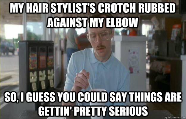 my hair stylist's crotch rubbed against my elbow So, I guess you could say things are gettin' pretty serious  Serious Kip