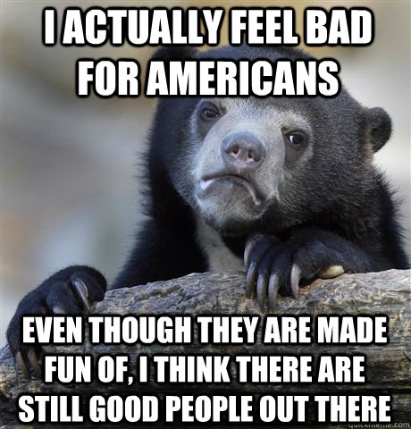 I actually feel bad for americans Even though they are made fun of, I think there are still good people out there  Confession Bear