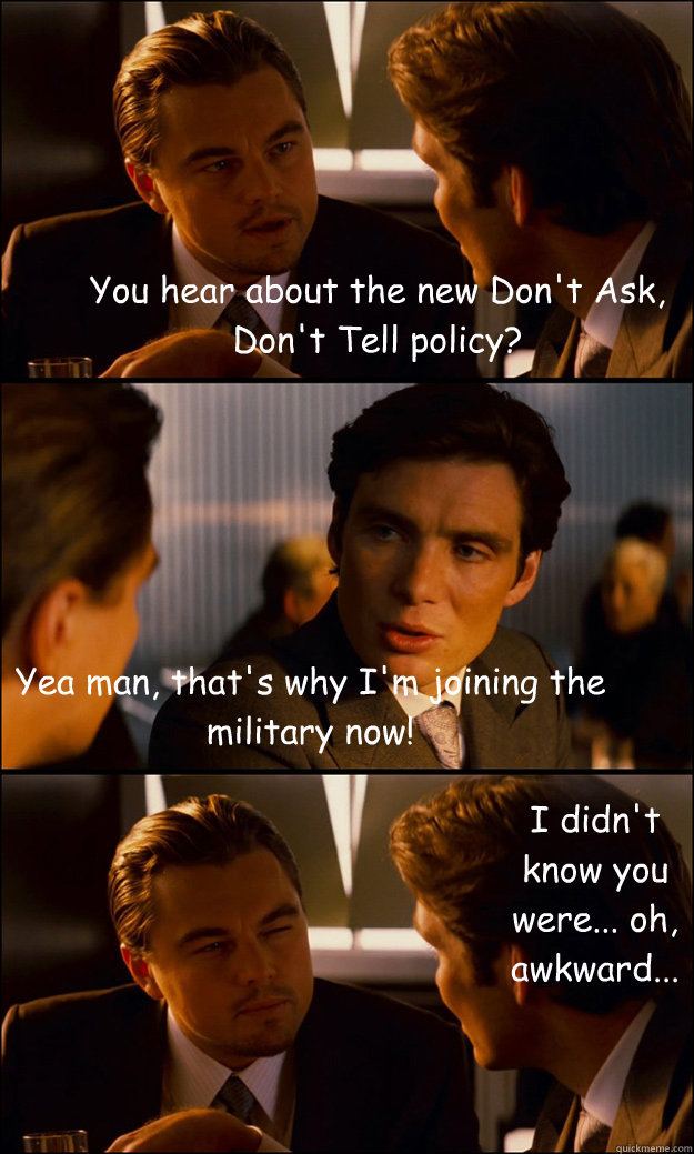 You hear about the new Don't Ask, Don't Tell policy? Yea man, that's why I'm joining the military now! I didn't know you were... oh, awkward...  Inception