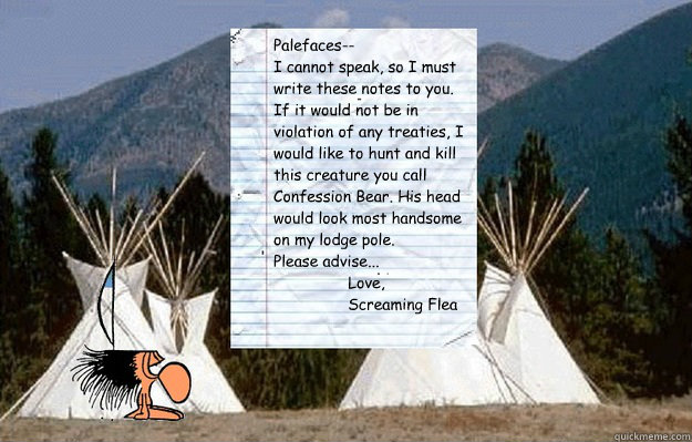 Palefaces--
I cannot speak, so I must write these notes to you.
If it would not be in violation of any treaties, I would like to hunt and kill this creature you call Confession Bear. His head would look most handsome on my lodge pole.
Please advise...
    - Palefaces--
I cannot speak, so I must write these notes to you.
If it would not be in violation of any treaties, I would like to hunt and kill this creature you call Confession Bear. His head would look most handsome on my lodge pole.
Please advise...
     Notes from Screaming Flea