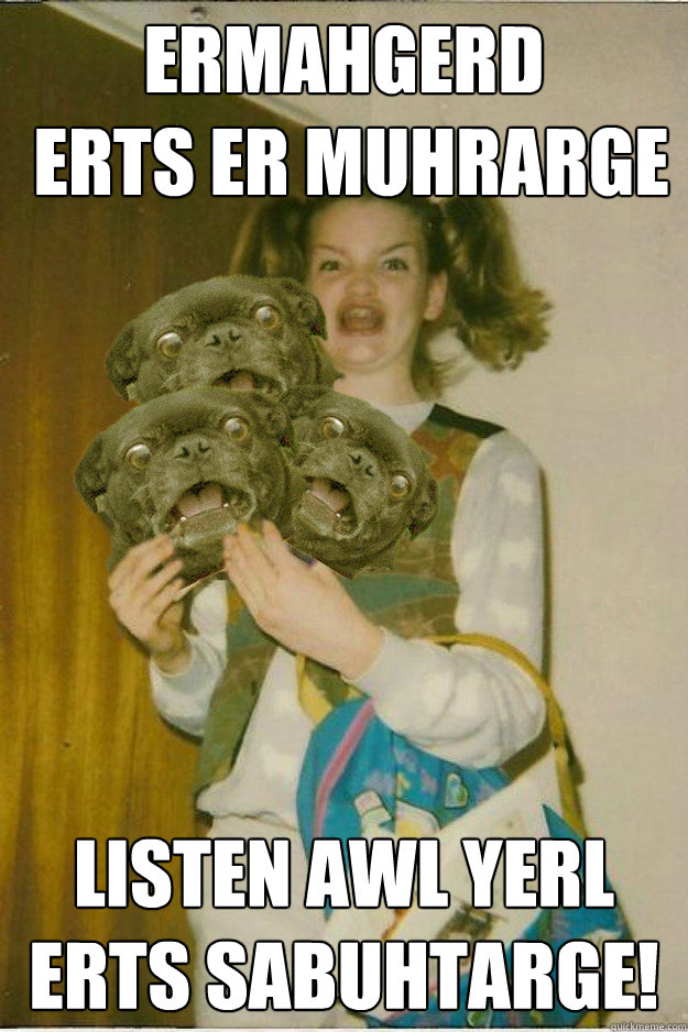 ermahgerd
 erts er muhrarge listen awl yerl erts sabuhtarge!  ermahgerd dergs