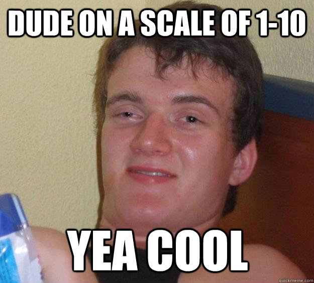 Dude on a scale of 1-10 yea cool  10 Guy