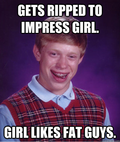 Gets ripped to impress girl. Girl likes fat guys.  Bad Luck Brian