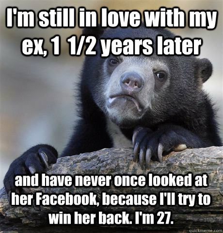 I'm still in love with my ex, 1  1/2 years later and have never once looked at her Facebook, because I'll try to win her back. I'm 27. - I'm still in love with my ex, 1  1/2 years later and have never once looked at her Facebook, because I'll try to win her back. I'm 27.  Confession Bear