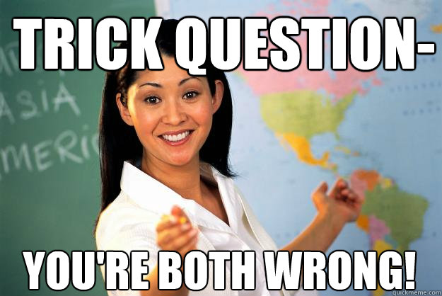 Trick question- You're both wrong!  Unhelpful High School Teacher