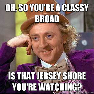 Oh, so you're a classy broad Is that jersey shore you're watching?  Condescending Wonka