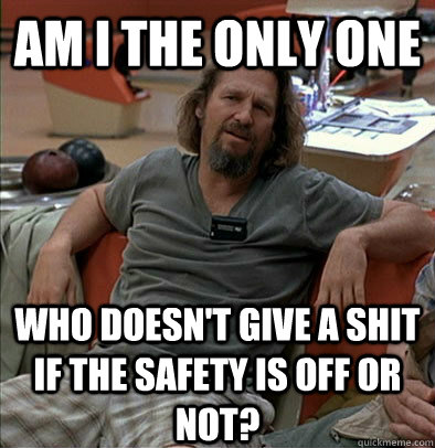 Am I the only one Who doesn't give a shit if the safety is off or not? - Am I the only one Who doesn't give a shit if the safety is off or not?  The Dude