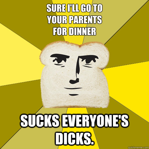 SURE I'LL GO TO
YOUR PARENTS
FOR DINNER SUCKS EVERYONE'S DICKS.  Breadfriend