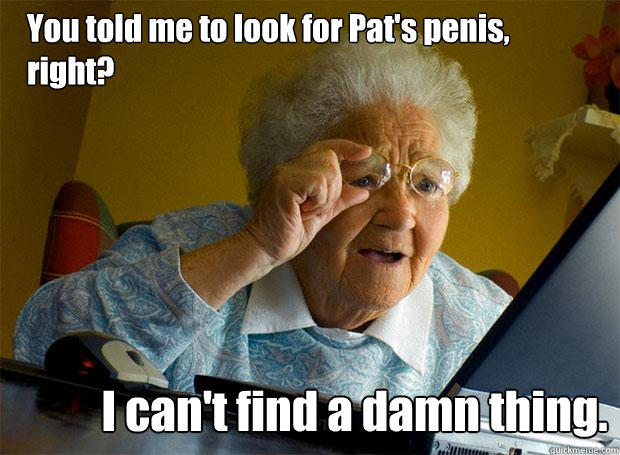 You told me to look for Pat's penis, right? I can't find a damn thing.  Grandma finds the Internet