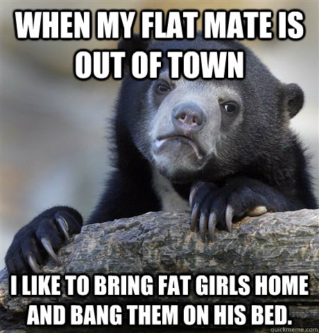 When my flat mate is out of town I like to bring fat girls home and bang them on his bed.  Confession Bear