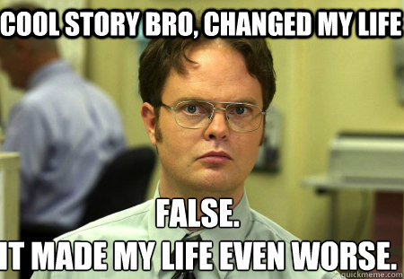 Cool story bro, changed my life False.
It made my life even worse.  Schrute