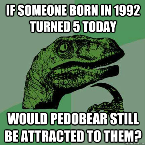 If someone born in 1992 turned 5 today Would pedobear still be attracted to them?  Philosoraptor