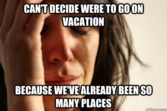 Can't decide were to go on vacation Because we've already been so many places  First World Problems