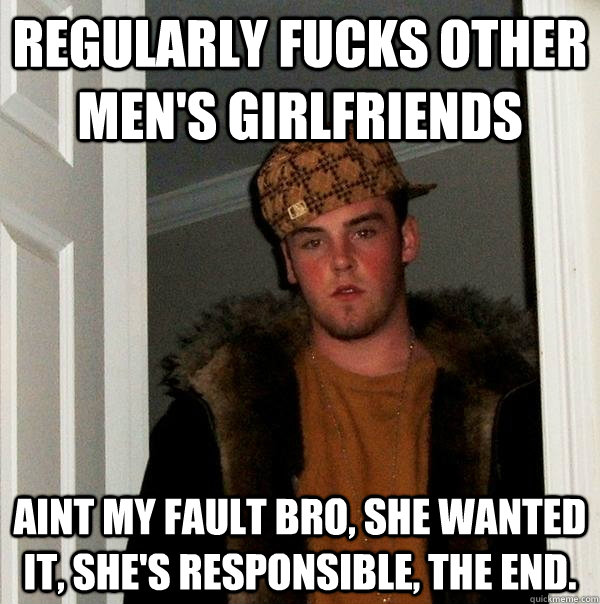 regularly fucks other men's girlfriends Aint my fault bro, she wanted it, she's responsible, the end.  Scumbag Steve