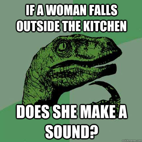 if a woman falls outside the kitchen does she make a sound?  Philosoraptor