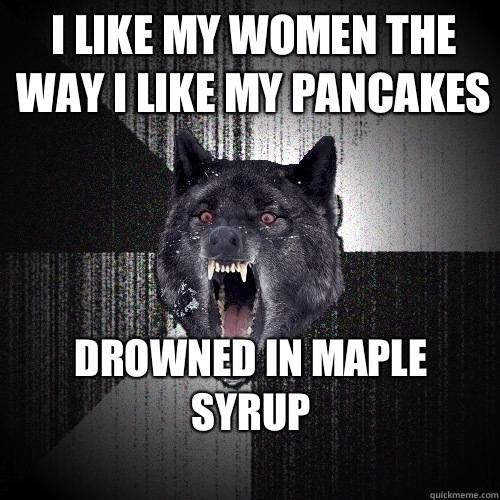 I like my women the way I like my pancakes Drowned in maple syrup
  Insanity Wolf
