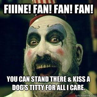 FIIINE! Fan! Fan! FAN! You can stand there & kiss a dog's titty for all I care.  Captain Spaulding