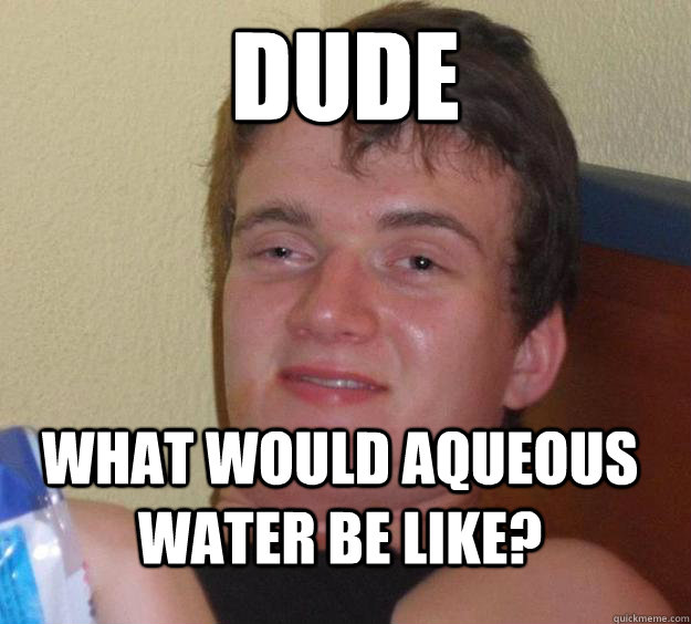 dude what would aqueous water be like?  10 Guy