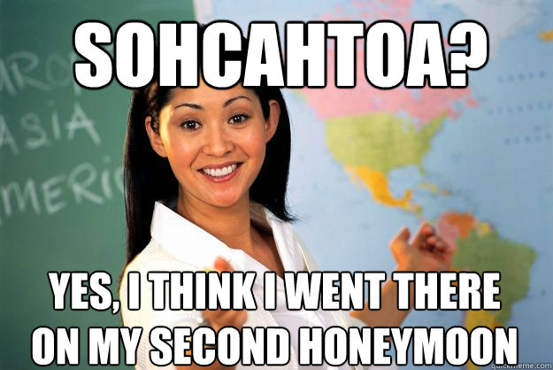 Sohcahtoa? Yes, I think I went there on my second honeymoon  Unhelpful High School Teacher