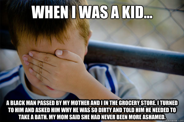 When I was a kid... A black man passed by my mother and I in the grocery store. I turned to him and asked him why he was so dirty and told him he needed to take a bath. My mom said she had never been more ashamed.  Confession kid