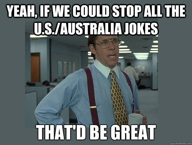 yeah, If we could stop all the U.S./Australia jokes That'd be great - yeah, If we could stop all the U.S./Australia jokes That'd be great  Office Space Lumbergh