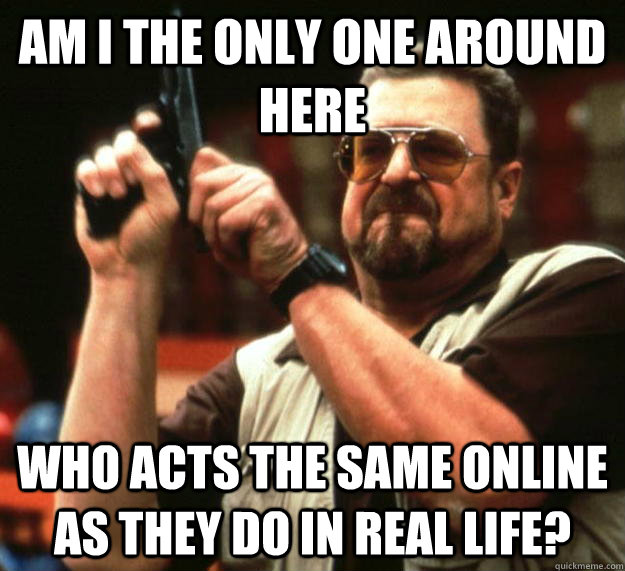 am I the only one around here who acts the same online as they do in real life?  Angry Walter