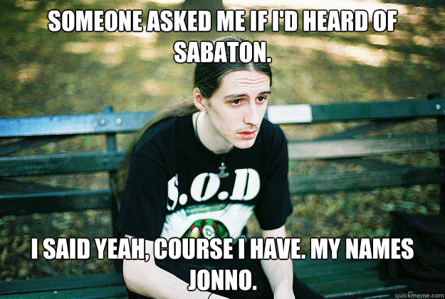 Someone asked me if i'd heard of sabaton. I said yeah, course i have. My names jonno.  First World Metal Problems