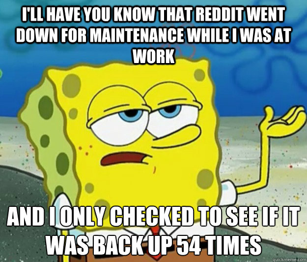 I'll have you know that reddit went down for maintenance while I was at work And i only checked to see if it was back up 54 times  Tough Spongebob