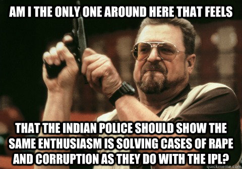 Am I the only one around here that feels  that the indian police should show the same enthusiasm is solving cases of rape and corruption as they do with the IPL?  - Am I the only one around here that feels  that the indian police should show the same enthusiasm is solving cases of rape and corruption as they do with the IPL?   Am I the only one