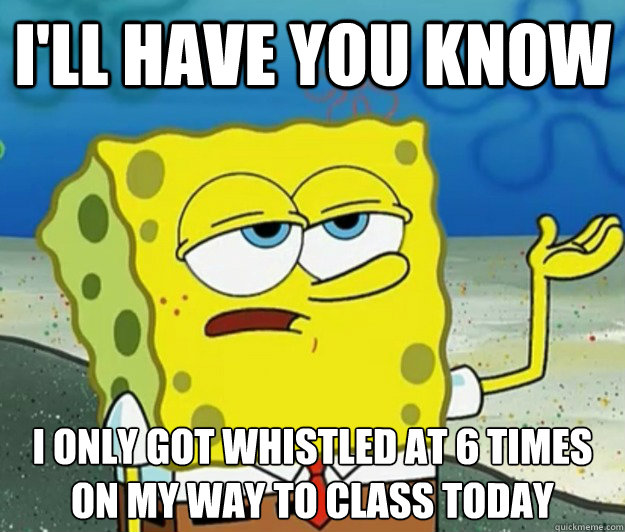 I'll have you know  I only got whistled at 6 times on my way to class today - I'll have you know  I only got whistled at 6 times on my way to class today  Tough Spongebob