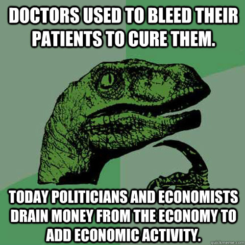 Doctors used to bleed their patients to cure them. Today politicians and economists drain money from the economy to add economic activity. - Doctors used to bleed their patients to cure them. Today politicians and economists drain money from the economy to add economic activity.  Philosoraptor