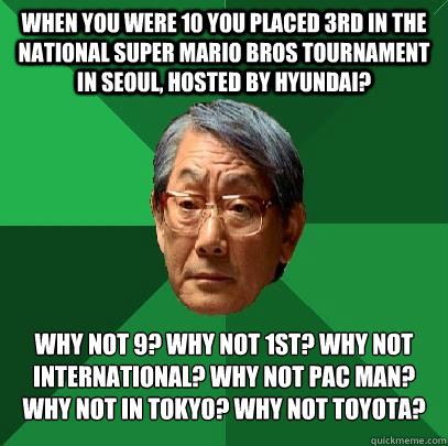 When you were 10 you placed 3rd in the National Super Mario Bros Tournament in Seoul, hosted by Hyundai? Why not 9? Why not 1st? why not international? why not pac man? why not in tokyo? why not toyota? - When you were 10 you placed 3rd in the National Super Mario Bros Tournament in Seoul, hosted by Hyundai? Why not 9? Why not 1st? why not international? why not pac man? why not in tokyo? why not toyota?  High Expectations Asian Father