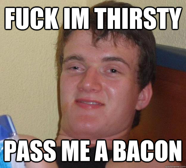 fuck im thirsty pass me a bacon  10 Guy