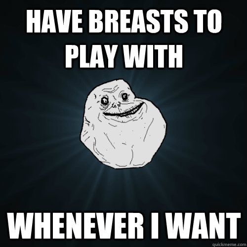 Have breasts to play with Whenever I want  Forever Alone