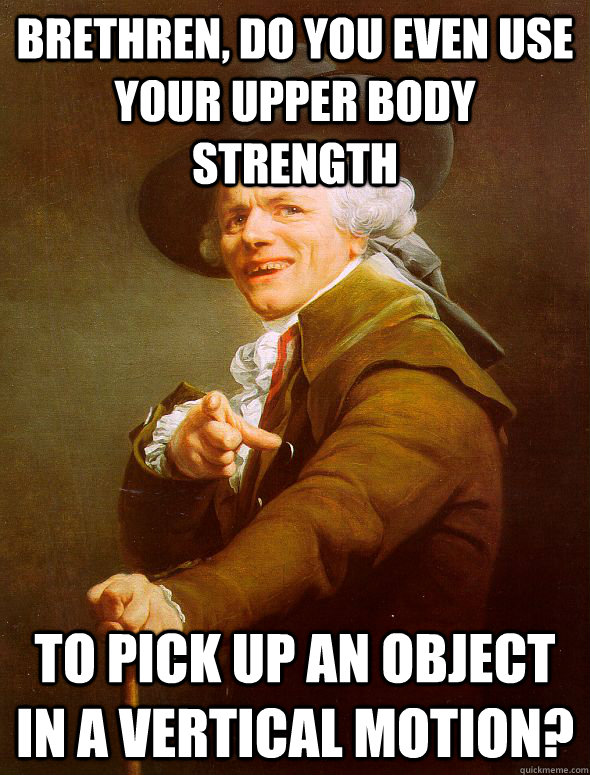 Brethren, do you even use your upper body strength to pick up an object in a vertical motion?  Joseph Ducreux