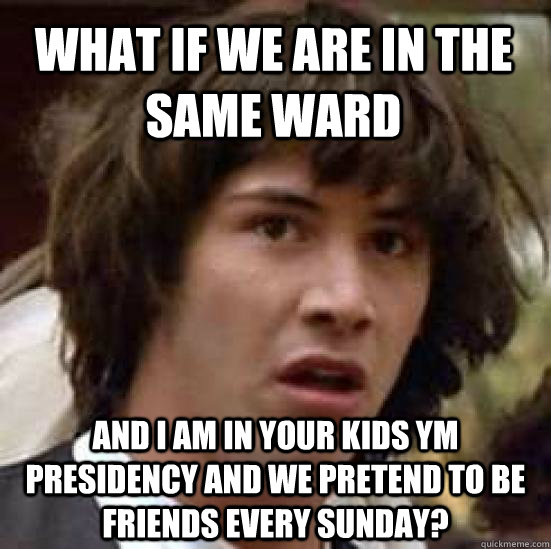 what if we are in the same ward and I am in your kids YM Presidency and we pretend to be friends every Sunday?  conspiracy keanu