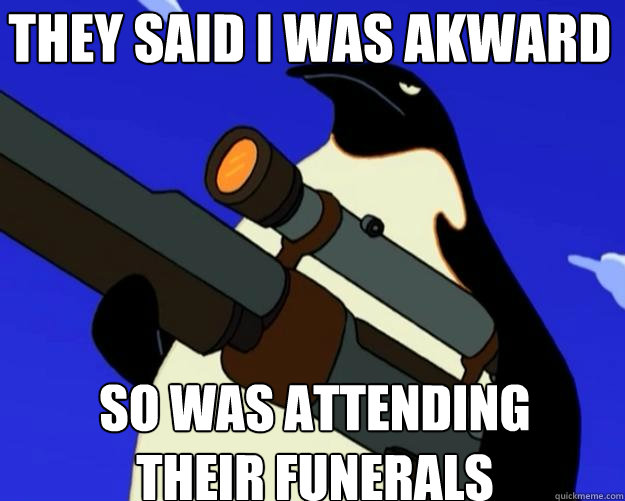 So was attending their funerals they said i was akward  SAP NO MORE