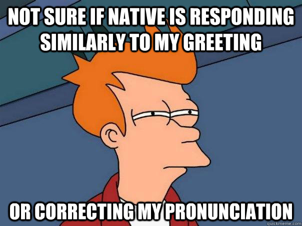 Not sure if native is responding similarly to my greeting  Or correcting my pronunciation   Futurama Fry