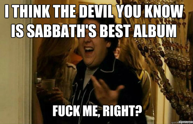 I think The Devil You Know is Sabbath's best album FUCK ME, RIGHT?  fuck me right