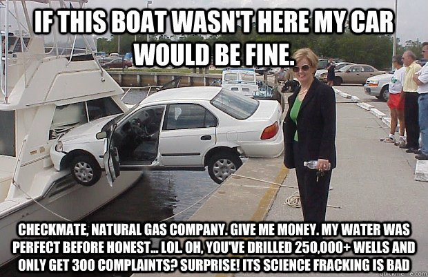 If this boat wasn't here my car would be fine. Checkmate, Natural Gas Company. GIVE ME MONEY. My water was perfect before HONEST... LOL. Oh, you've drilled 250,000+ wells and only get 300 complaints? Surprise! ITS SCIENCE FRACKING IS BAD - If this boat wasn't here my car would be fine. Checkmate, Natural Gas Company. GIVE ME MONEY. My water was perfect before HONEST... LOL. Oh, you've drilled 250,000+ wells and only get 300 complaints? Surprise! ITS SCIENCE FRACKING IS BAD  Checkmate Atheist