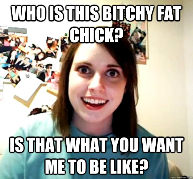 Who is this bitchy fat chick? Is that what you want me to be like?  Overly Attached Girlfriend