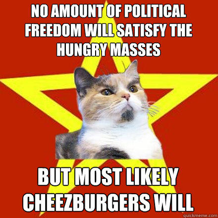 No amount of political freedom will satisfy the hungry masses
 but most likely cheezburgers will  