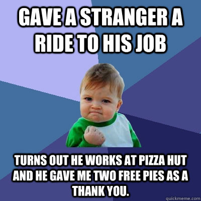 Gave a stranger a ride to his job turns out he works at Pizza hut and he gave me two free pies as a thank you.  Success Kid