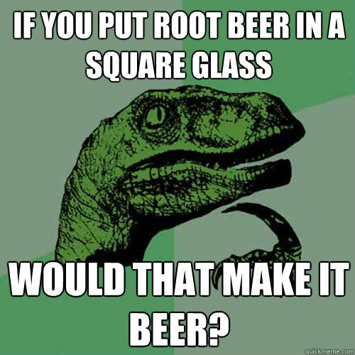 If you put root beer in a square glass Would that make it beer?  Philosoraptor