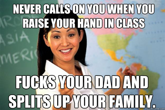 Never calls on you when you raise your hand in class Fucks your dad and splits up your family.  Unhelpful High School Teacher