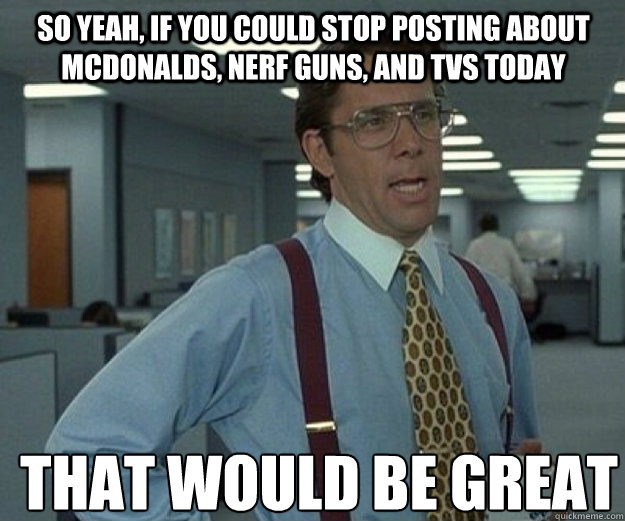 So yeah, if you could stop posting about mcdonalds, nerf guns, and tvs today THAT WOULD BE GREAT  that would be great