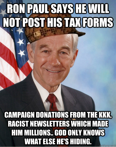 RON PAUL SAYS HE WILL NOT POST HIS TAX FORMS CAMPAIGN DONATIONS FROM THE KKK, RACIST NEWSLETTERS WHICH MADE HIM MILLIONS.. GOD ONLY KNOWS WHAT ELSE HE'S HIDING. - RON PAUL SAYS HE WILL NOT POST HIS TAX FORMS CAMPAIGN DONATIONS FROM THE KKK, RACIST NEWSLETTERS WHICH MADE HIM MILLIONS.. GOD ONLY KNOWS WHAT ELSE HE'S HIDING.  Scumbag Ron Paul