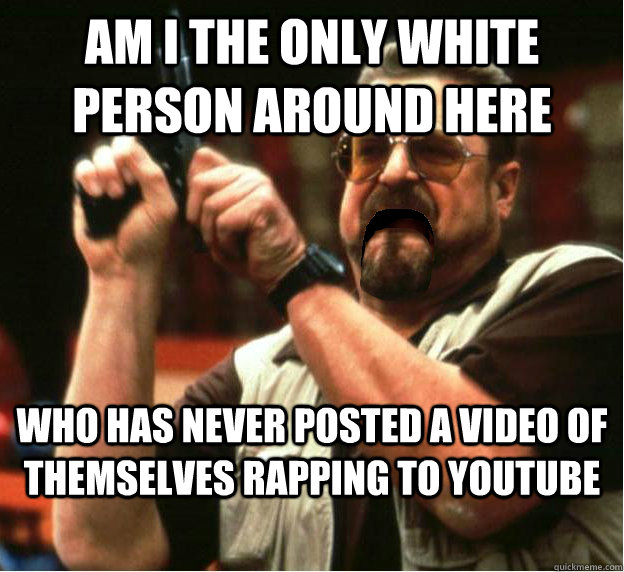 Am i the only white person around here who has never posted a video of themselves rapping to youtube - Am i the only white person around here who has never posted a video of themselves rapping to youtube  Misc