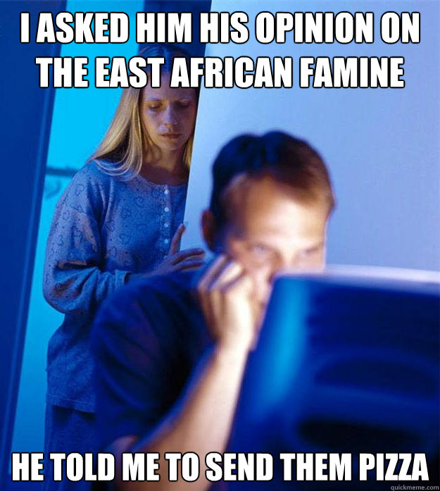 I asked him his opinion on the east african famine he told me to send them pizza  Redditors Wife